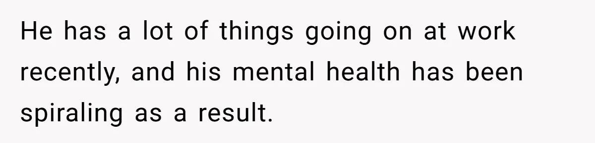 He has a lot of things going on at work recently, and his mental health has been spiraling as a result.