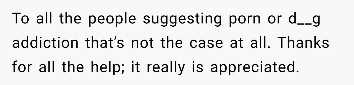 To all the people suggesting porn or d__g addiction that’s not the case at all. Thanks for all the help; it really is appreciated.