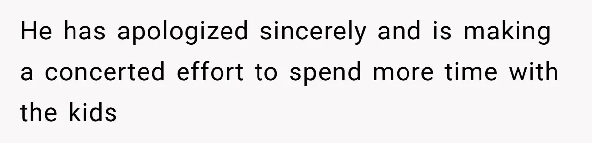 He has apologized sincerely and is making a concerted effort to spend more time with the kids