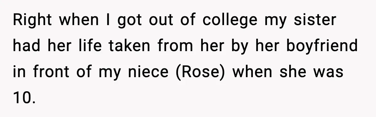 Right when I got out of college my sister had her life taken from her by her boyfriend in front of my niece (Rose) when she was 10.