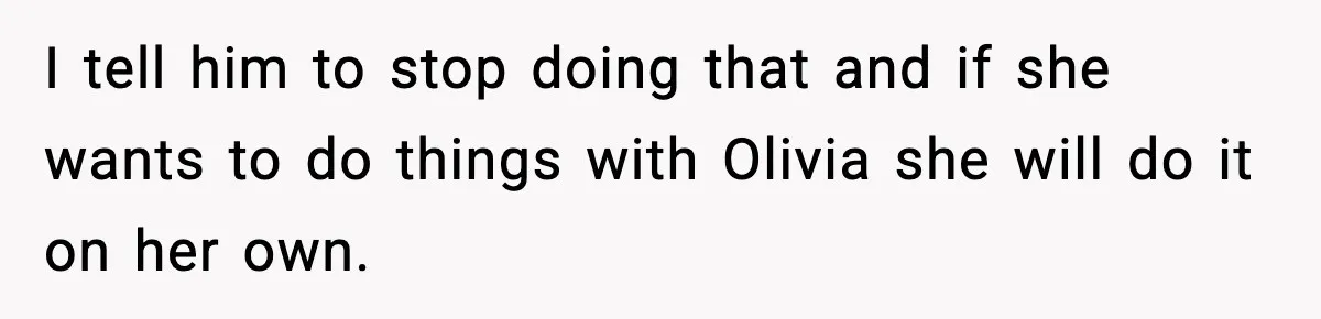 I tell him to stop doing that and if she wants to do things with Olivia she will do it on her own.
