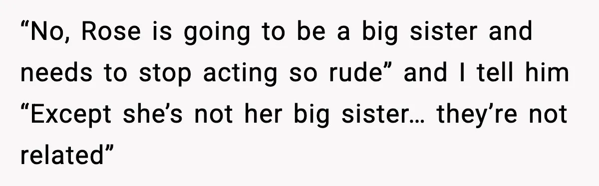 “No, Rose is going to be a big sister and needs to stop acting so rude” and I tell him “Except she’s not her big sister… they’re not related”