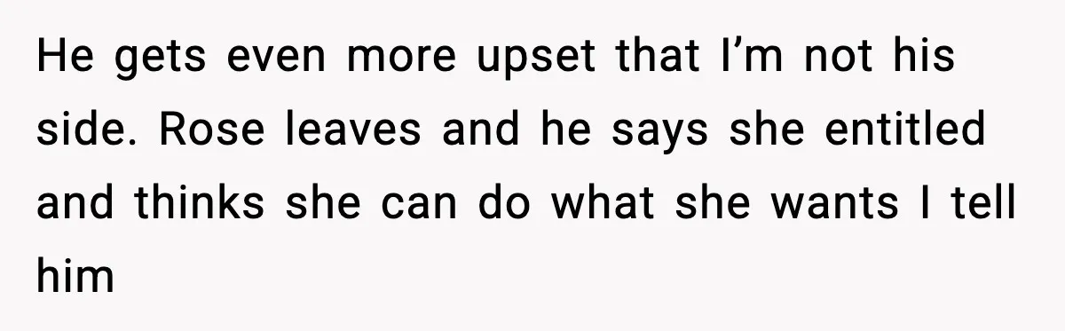 He gets even more upset that I’m not his side. Rose leaves and he says she entitled and thinks she can do what she wants I tell him