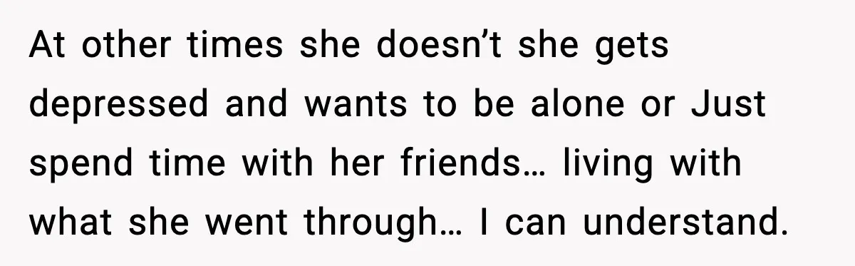 At other times she doesn’t she gets depressed and wants to be alone or Just spend time with her friends… living with what she went through… I can understand.