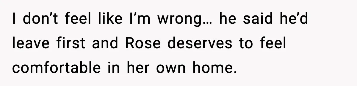 I don’t feel like I’m wrong… he said he’d leave first and Rose deserves to feel comfortable in her own home.