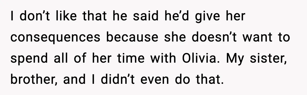 I don’t like that he said he’d give her consequences because she doesn’t want to spend all of her time with Olivia. My sister, brother, and I didn’t even do...