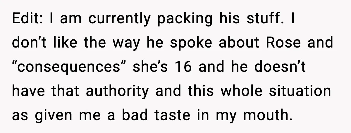 Edit: I am currently packing his stuff. I don’t like the way he spoke about Rose and “consequences” she’s 16 and he doesn’t have that authority and this whole situation...