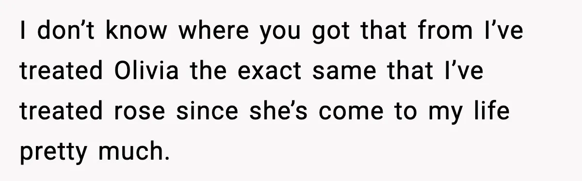 I don’t know where you got that from I’ve treated Olivia the exact same that I’ve treated rose since she’s come to my life pretty much.