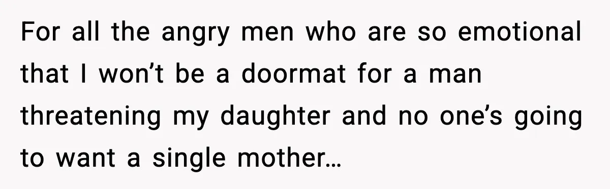 For all the angry men who are so emotional that I won’t be a doormat for a man threatening my daughter and no one’s going to want a single mother…