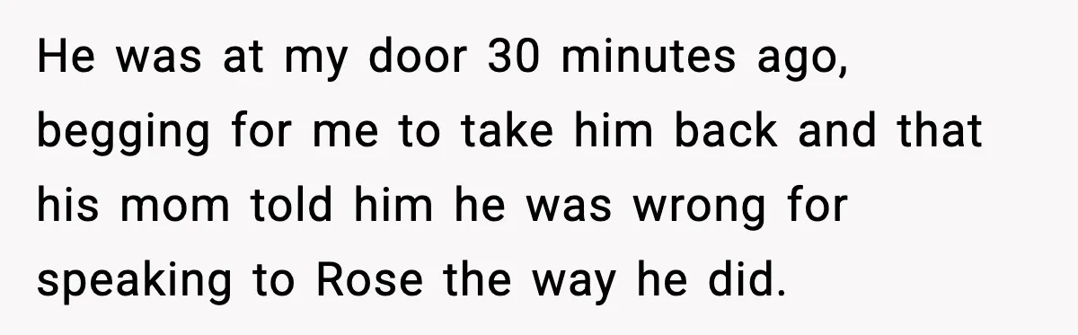 He was at my door 30 minutes ago, begging for me to take him back and that his mom told him he was wrong for speaking to Rose the way...