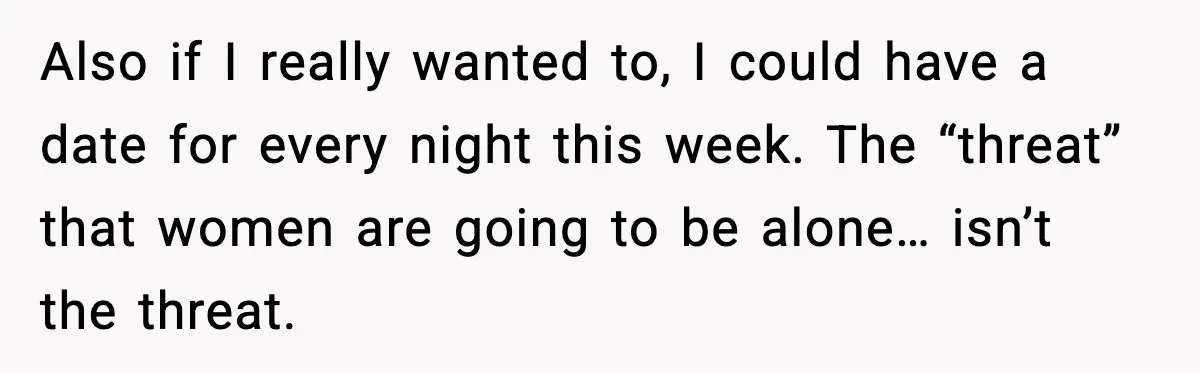 Also if I really wanted to, I could have a date for every night this week. The “threat” that women are going to be alone… isn’t the threat.