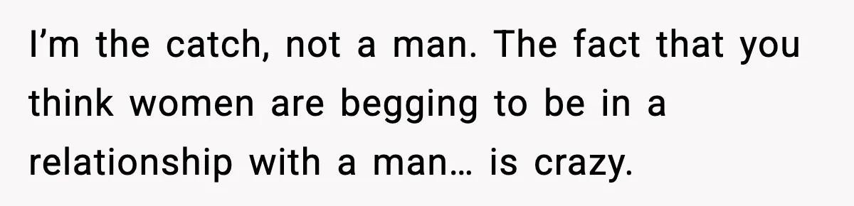 I’m the catch, not a man. The fact that you think women are begging to be in a relationship with a man… is crazy.