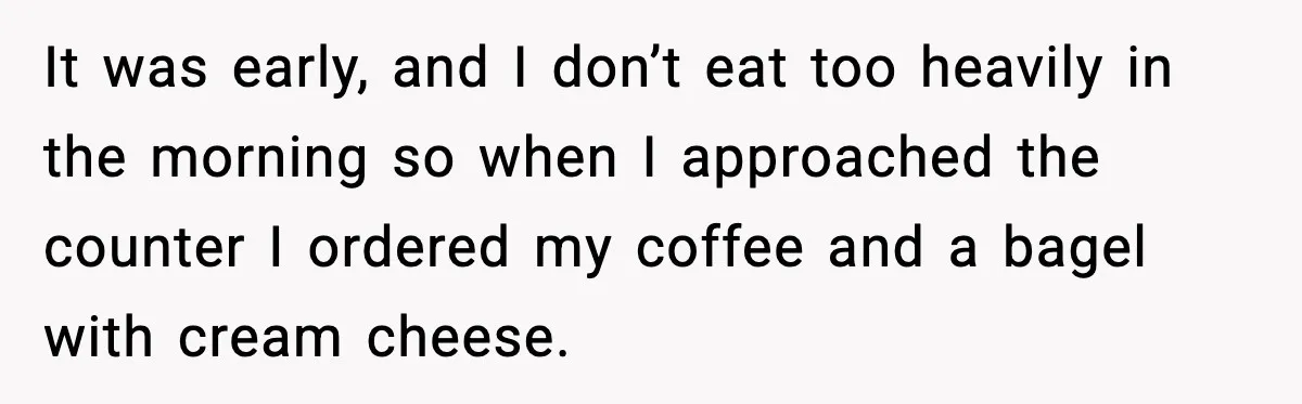 Coffee Shop Refuses to Sell Adult a Bagel, Gets Outsmarted Instantly It was early, and I don’t eat too heavily in the morning so when I approached the counter I ordered my coffee and a bagel with cream cheese.