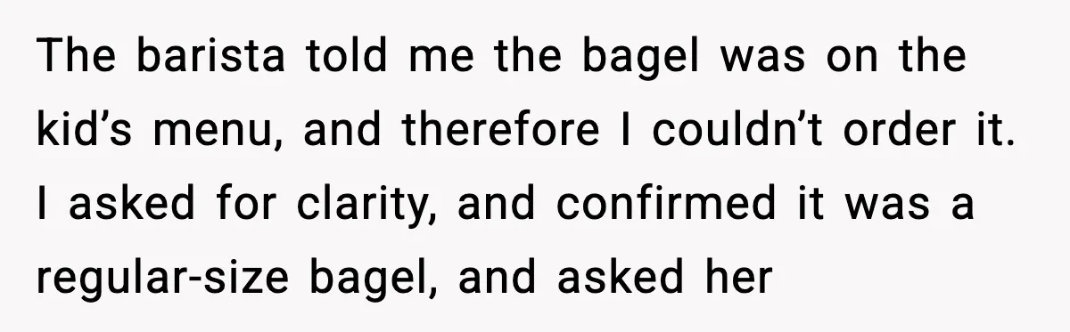 Coffee Shop Refuses to Sell Adult a Bagel, Gets Outsmarted Instantly The barista told me the bagel was on the kid’s menu, and therefore I couldn’t order it. I asked for clarity, and confirmed it was a regular-size bagel, and asked...