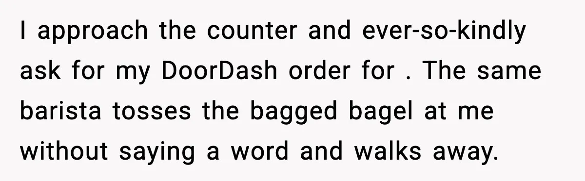 Coffee Shop Refuses to Sell Adult a Bagel, Gets Outsmarted Instantly I approach the counter and ever-so-kindly ask for my DoorDash order for . The same barista tosses the bagged bagel at me without saying a word and walks away.