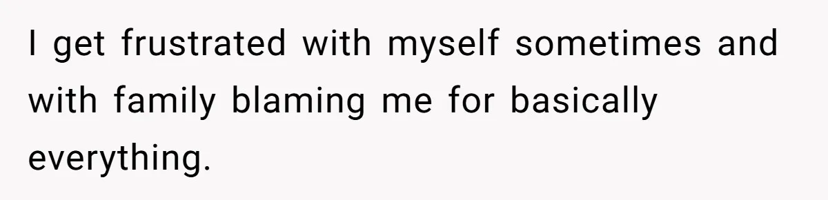 I get frustrated with myself sometimes and with family blaming me for basically everything.