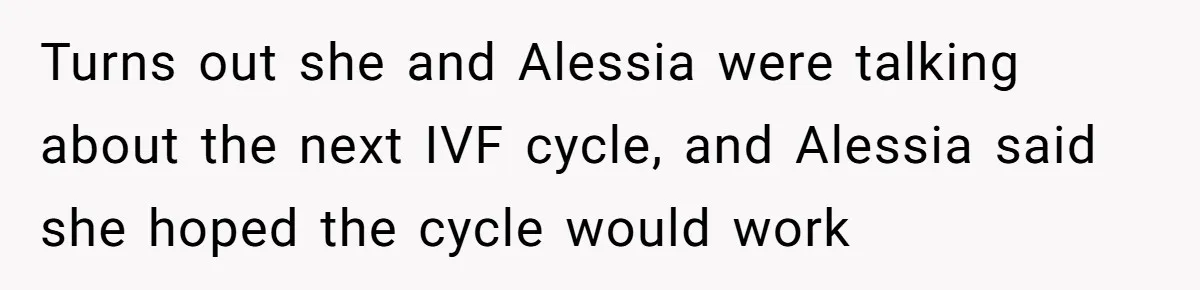 Turns out she and Alessia were talking about the next IVF cycle, and Alessia said she hoped the cycle would work