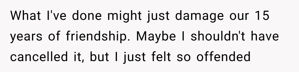What I've done might just damage our 15 years of friendship. Maybe I shouldn't have cancelled it, but I just felt so offended