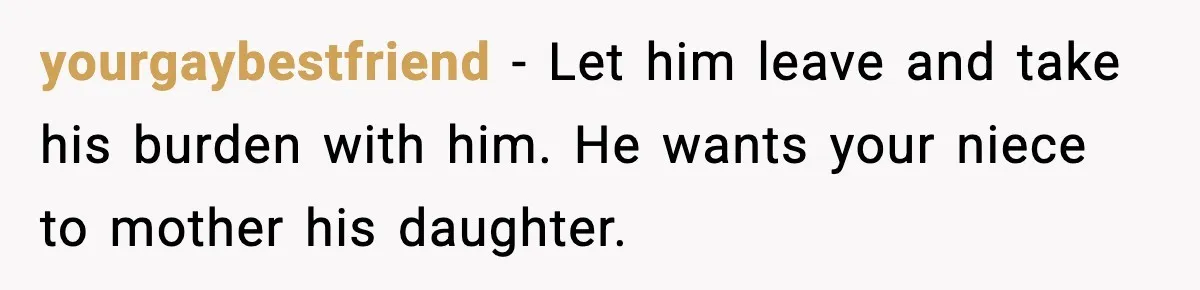yourgaybestfriend - Let him leave and take his burden with him. He wants your niece to mother his daughter.