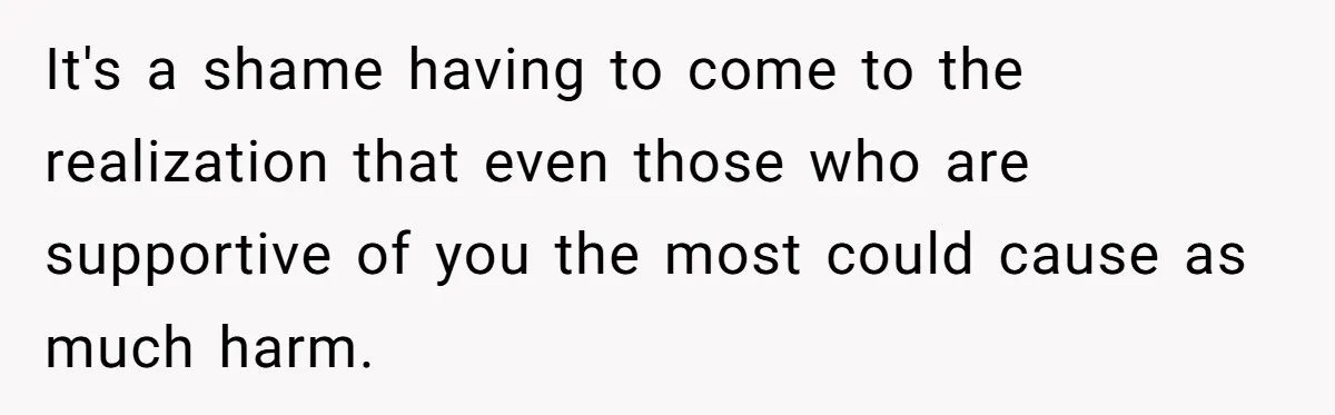 It's a shame having to come to the realization that even those who are supportive of you the most could cause as much harm.