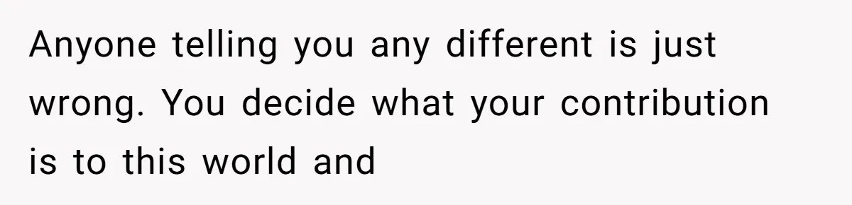 Anyone telling you any different is just wrong. You decide what your contribution is to this world and
