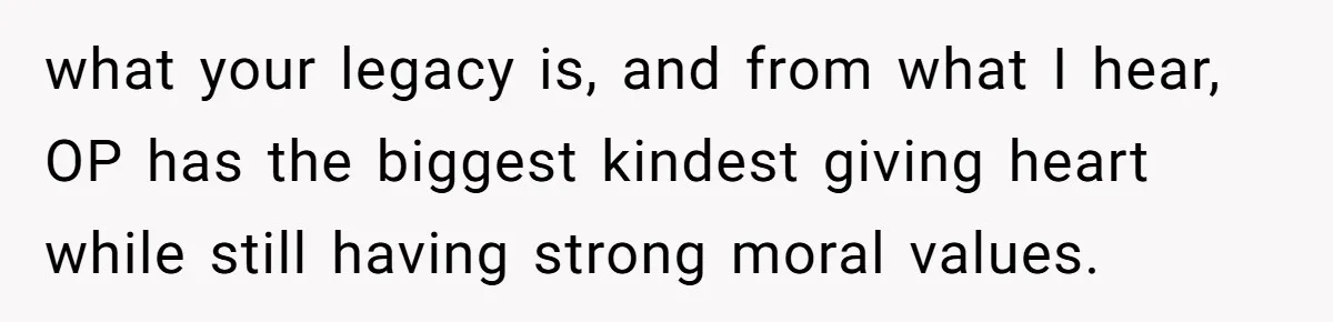what your legacy is, and from what I hear, OP has the biggest kindest giving heart while still having strong moral values.