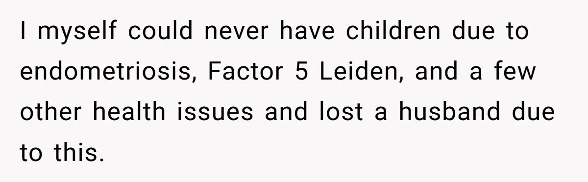 I myself could never have children due to endometriosis, Factor 5 Leiden, and a few other health issues and lost a husband due to this.