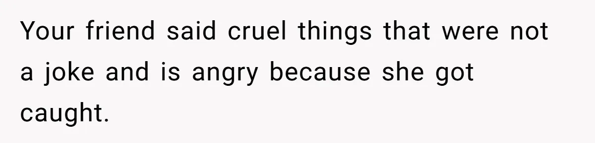 Your friend said cruel things that were not a joke and is angry because she got caught.