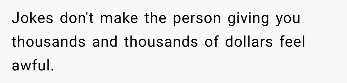 Jokes don't make the person giving you thousands and thousands of dollars feel awful.