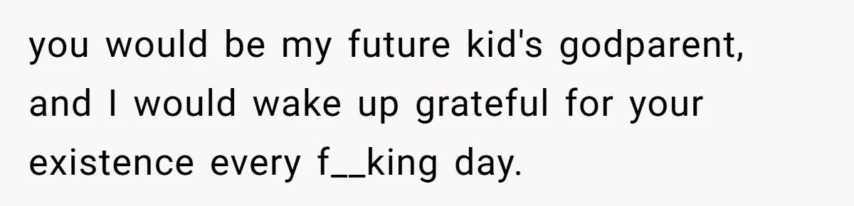 you would be my future kid's godparent, and I would wake up grateful for your existence every f__king day.