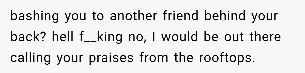 bashing you to another friend behind your back? hell f__king no, I would be out there calling your praises from the rooftops.
