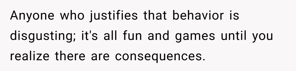 Anyone who justifies that behavior is disgusting; it's all fun and games until you realize there are consequences.