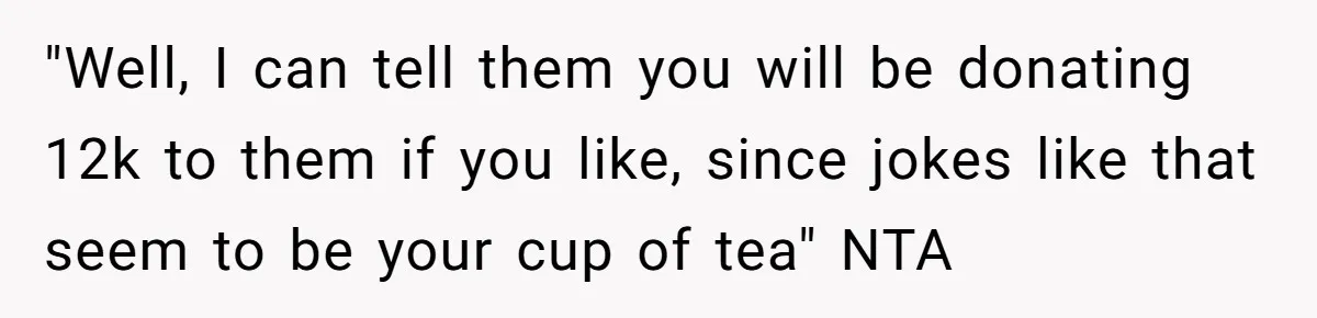 "Well, I can tell them you will be donating 12k to them if you like, since jokes like that seem to be your cup of tea" NTA