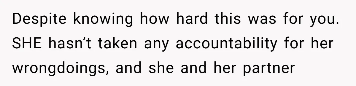 Despite knowing how hard this was for you. SHE hasn’t taken any accountability for her wrongdoings, and she and her partner