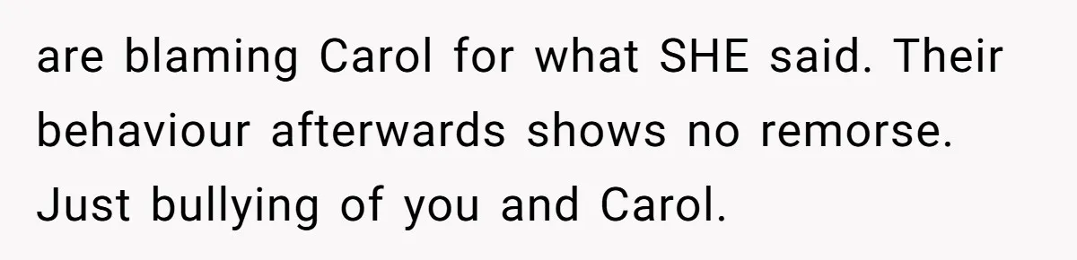 are blaming Carol for what SHE said. Their behaviour afterwards shows no remorse. Just bullying of you and Carol.