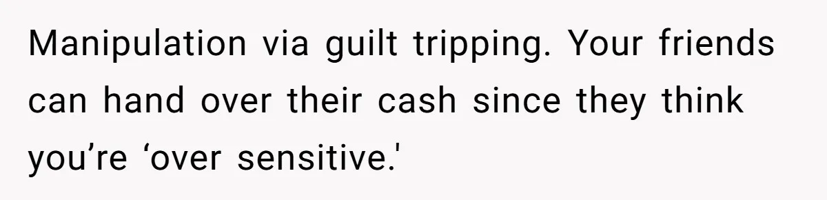 Manipulation via guilt tripping. Your friends can hand over their cash since they think you’re ‘over sensitive.'