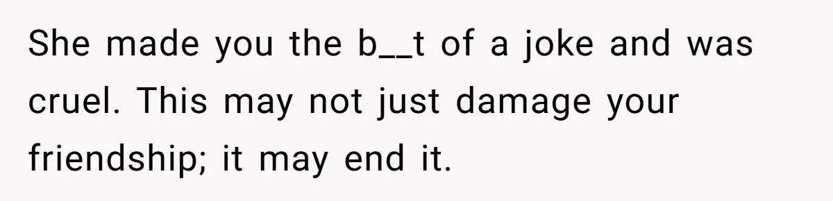 She made you the b__t of a joke and was cruel. This may not just damage your friendship; it may end it.