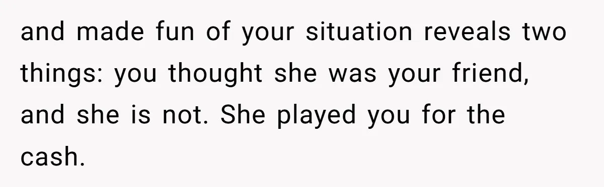 and made fun of your situation reveals two things: you thought she was your friend, and she is not. She played you for the cash.