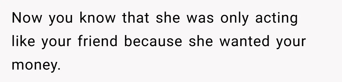 Now you know that she was only acting like your friend because she wanted your money.