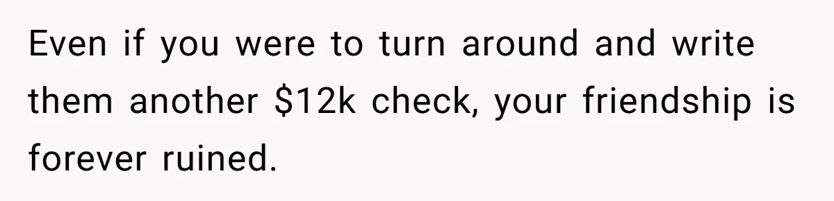 Even if you were to turn around and write them another $12k check, your friendship is forever ruined.