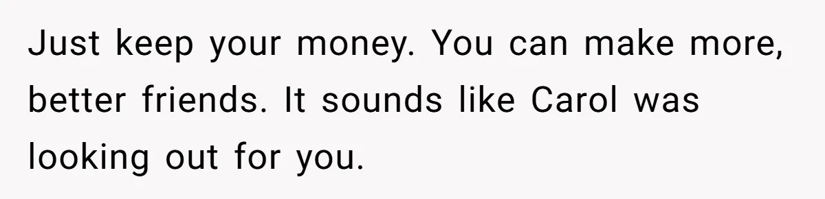 Just keep your money. You can make more, better friends. It sounds like Carol was looking out for you.