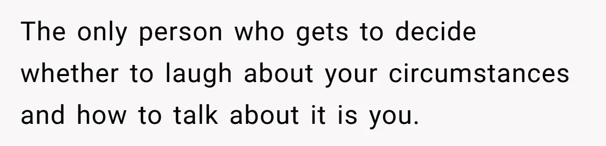 The only person who gets to decide whether to laugh about your circumstances and how to talk about it is you.