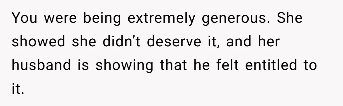 You were being extremely generous. She showed she didn’t deserve it, and her husband is showing that he felt entitled to it.