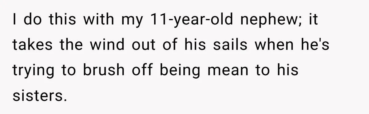 I do this with my 11-year-old nephew; it takes the wind out of his sails when he's trying to brush off being mean to his sisters.