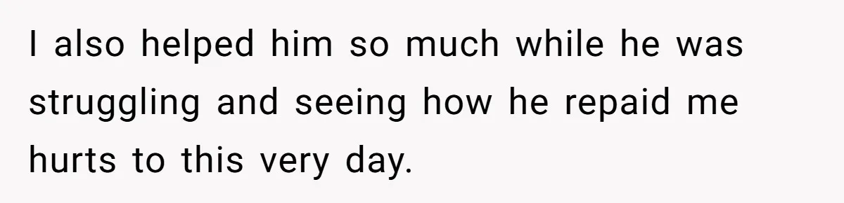 I also helped him so much while he was struggling and seeing how he repaid me hurts to this very day.