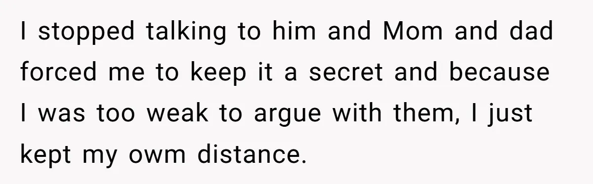 I stopped talking to him and Mom and dad forced me to keep it a secret and because I was too weak to argue with them, I just kept my...