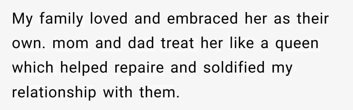 My family loved and embraced her as their own. mom and dad treat her like a queen which helped repaire and soldified my relationship with them.