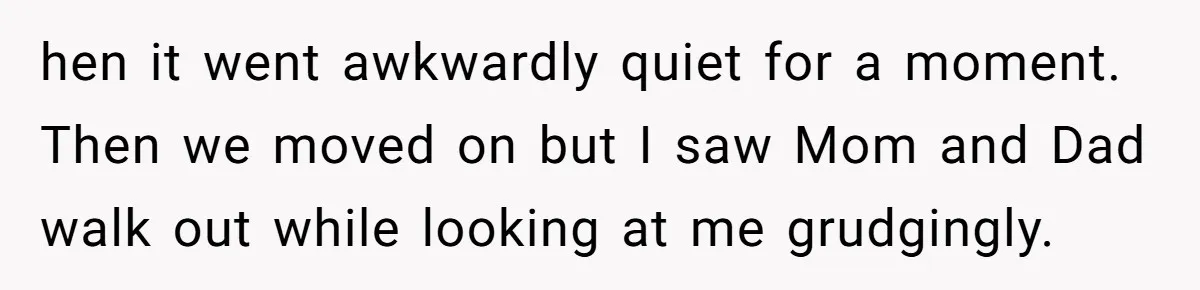 hen it went awkwardly quiet for a moment. Then we moved on but I saw Mom and Dad walk out while looking at me grudgingly.