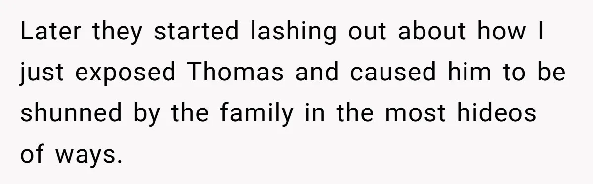 Later they started lashing out about how I just exposed Thomas and caused him to be shunned by the family in the most hideos of ways.