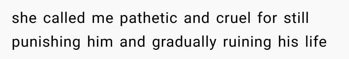 she called me pathetic and cruel for still punishing him and gradually ruining his life